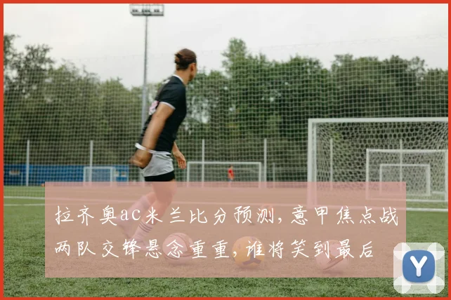 拉齐奥ac米兰比分预测,意甲焦点战两队交锋悬念重重,谁将笑到最后