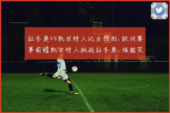 拉齐奥vs凯尔特人比分预测,欧洲赛事前瞻凯尔特人挑战拉齐奥,谁能笑到最后