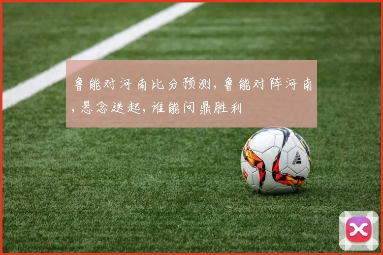 鲁能对河南比分预测,鲁能对阵河南,悬念迭起,谁能问鼎胜利